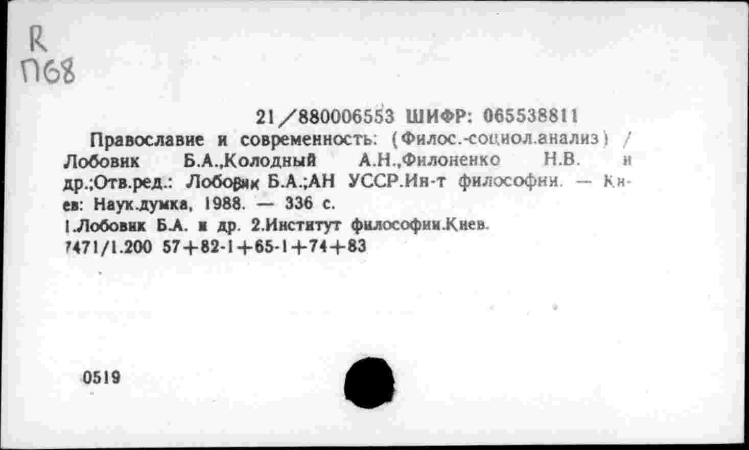 ﻿и 06?
21/880006553 ШИФР: 065538811
Православие и современность: (Филос.-социол.анализ) / Лобовик Б.А.,Колодный А.Н.,Филоненко Н.В. и др.;Отв.ред.: Лоборик Б.А.;АН УССР.Ин-т философии — Кн ев: Науклумка, 1988. — 336 с.
I.Лобовик Б.А. и др. 2.Институт философии.Киев
М71/1.200 57+82-1+65-1+74+83
0519